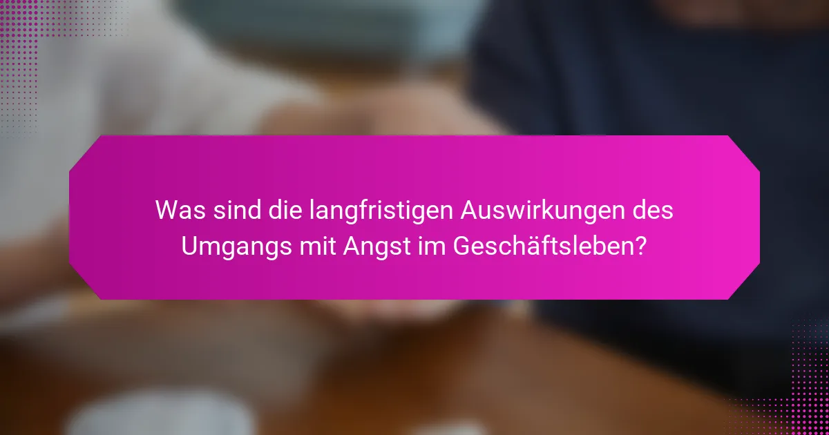 Was sind die langfristigen Auswirkungen des Umgangs mit Angst im Geschäftsleben?